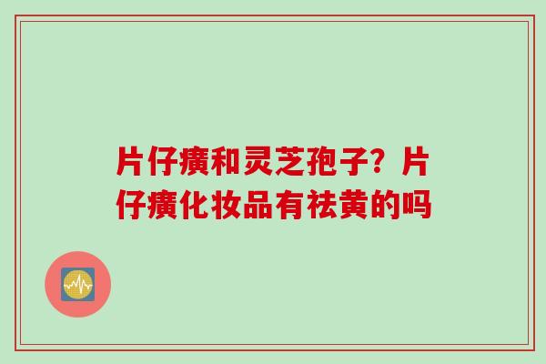 片仔癀和灵芝孢子？片仔癀化妆品有祛黄的吗
