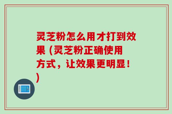 灵芝粉怎么用才打到效果 (灵芝粉正确使用方式，让效果更明显！)