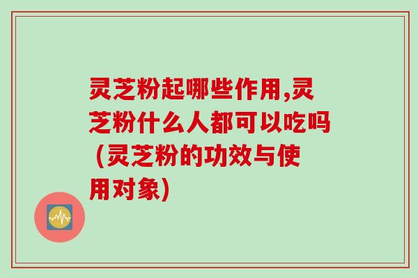 灵芝粉起哪些作用,灵芝粉什么人都可以吃吗 (灵芝粉的功效与使用对象)