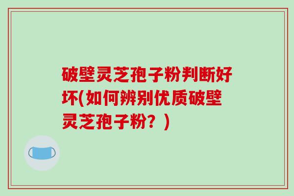 破壁灵芝孢子粉判断好坏(如何辨别优质破壁灵芝孢子粉？)