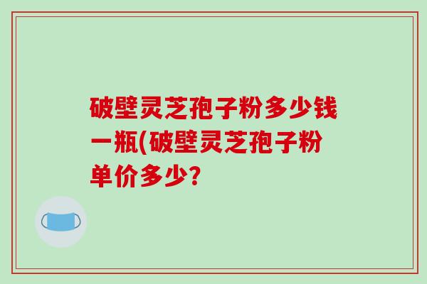 破壁灵芝孢子粉多少钱一瓶(破壁灵芝孢子粉单价多少？