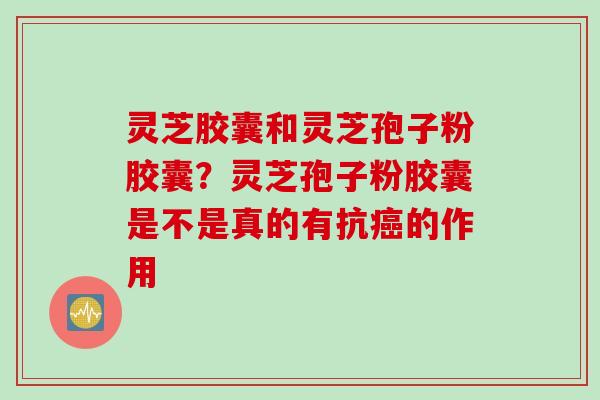 灵芝胶囊和灵芝孢子粉胶囊?灵芝孢子粉胶囊是不是真的有抗的作用 灵芝胶囊和灵芝孢子粉胶囊?灵芝孢子粉胶囊是不是真的有抗的作用