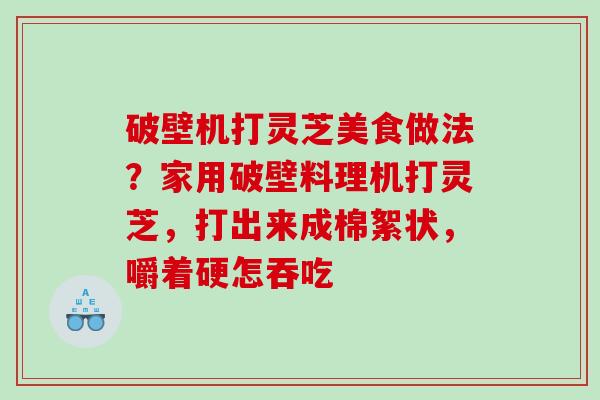 破壁机打灵芝美食做法？家用破壁料理机打灵芝，打出来成棉絮状，嚼着硬怎吞吃