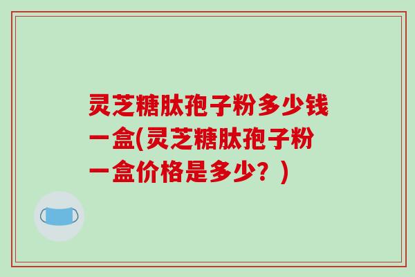 灵芝糖肽孢子粉多少钱一盒(灵芝糖肽孢子粉一盒价格是多少？)