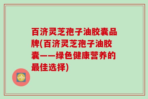 百济灵芝孢子油胶囊品牌(百济灵芝孢子油胶囊——绿色健康营养的最佳选择)