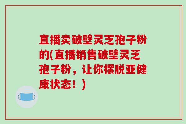 直播卖破壁灵芝孢子粉的(直播销售破壁灵芝孢子粉，让你摆脱亚健康状态！)
