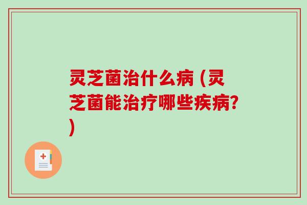 灵芝菌治什么病 (灵芝菌能治疗哪些疾病？)