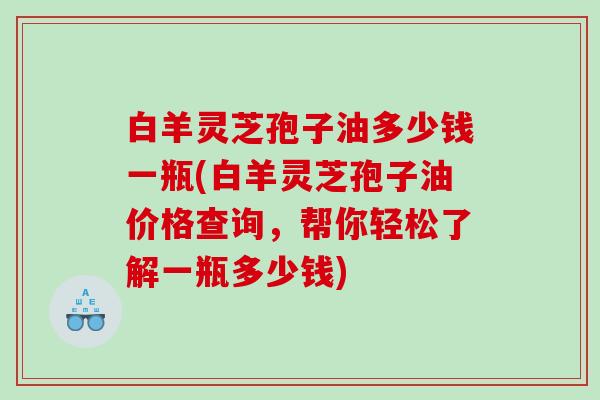 白羊灵芝孢子油多少钱一瓶(白羊灵芝孢子油价格查询，帮你轻松了解一瓶多少钱)
