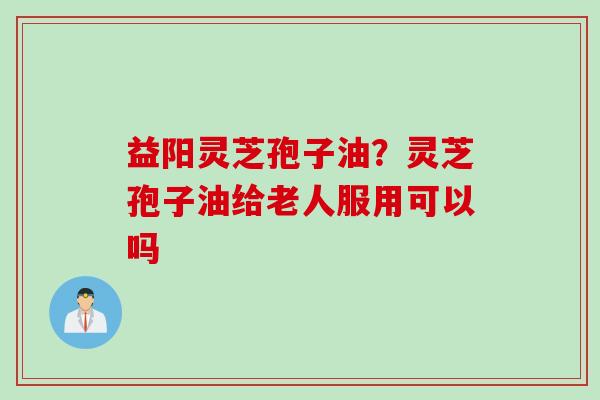 益阳灵芝孢子油？灵芝孢子油给老人服用可以吗