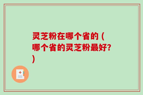 灵芝粉在哪个省的 (哪个省的灵芝粉最好？)
