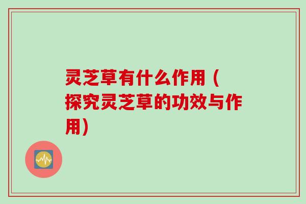 灵芝草有什么作用 (探究灵芝草的功效与作用)