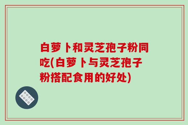 白萝卜和灵芝孢子粉同吃(白萝卜与灵芝孢子粉搭配食用的好处)