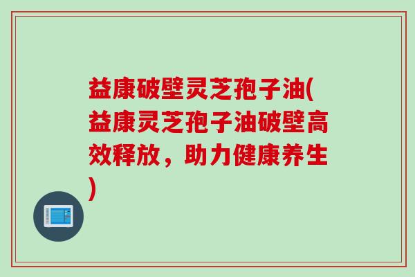 益康破壁灵芝孢子油(益康灵芝孢子油破壁高效释放，助力健康养生)