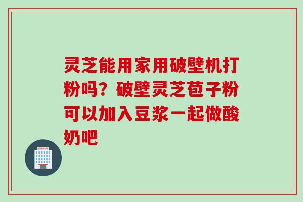 灵芝能用家用破壁机打粉吗？破壁灵芝苞子粉可以加入豆浆一起做酸奶吧