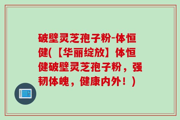 破壁灵芝孢子粉-体恒健(【华丽绽放】体恒健破壁灵芝孢子粉，强韧体魄，健康内外！)