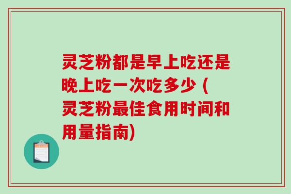 灵芝粉都是早上吃还是晚上吃一次吃多少 (灵芝粉最佳食用时间和用量指南)