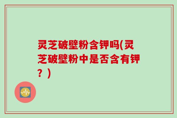 灵芝破壁粉含钾吗(灵芝破壁粉中是否含有钾？)