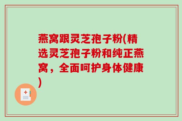 燕窝跟灵芝孢子粉(精选灵芝孢子粉和纯正燕窝，全面呵护身体健康)