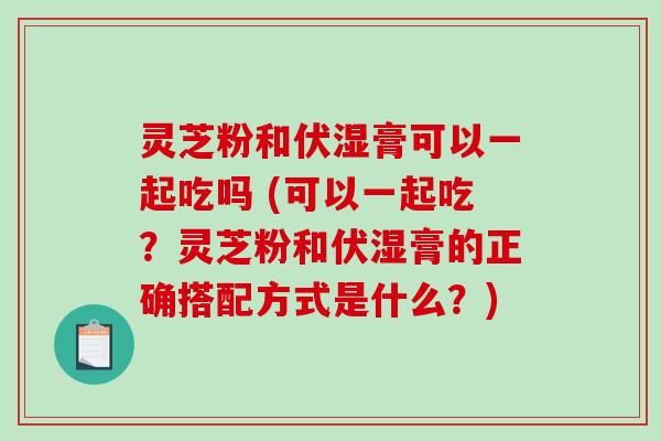 灵芝粉和伏湿膏可以一起吃吗 (可以一起吃？灵芝粉和伏湿膏的正确搭配方式是什么？)