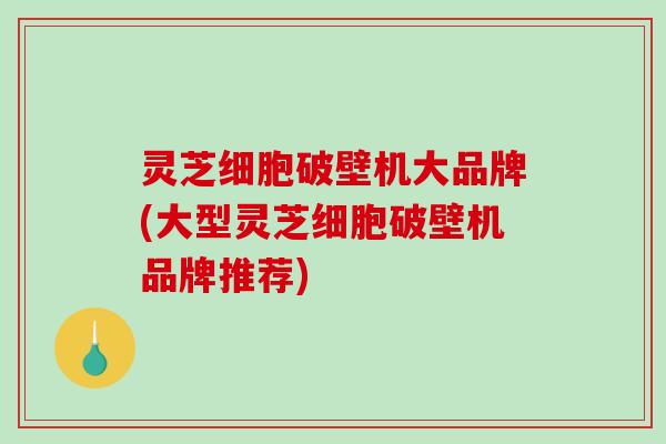 灵芝细胞破壁机大品牌(大型灵芝细胞破壁机品牌推荐)