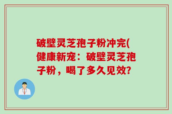 破壁灵芝孢子粉冲完(健康新宠：破壁灵芝孢子粉，喝了多久见效？