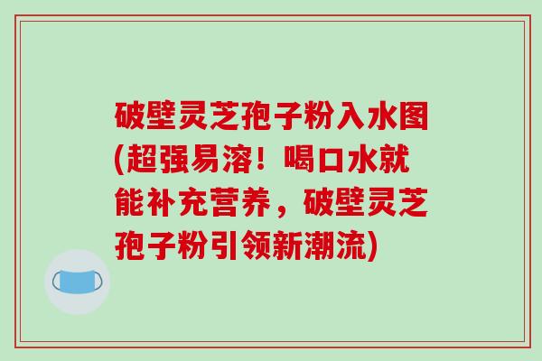 破壁灵芝孢子粉入水图(超强易溶！喝口水就能补充营养，破壁灵芝孢子粉引领新潮流)