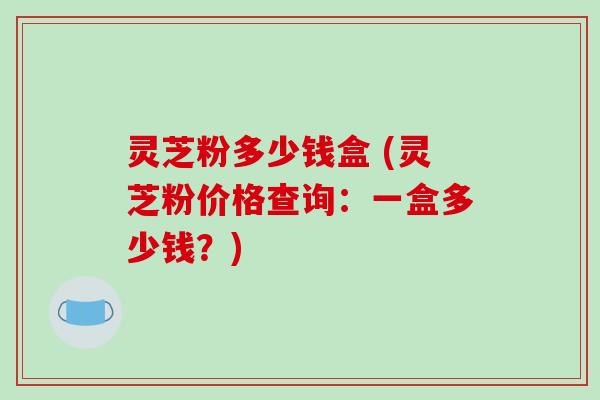 灵芝粉多少钱盒 (灵芝粉价格查询：一盒多少钱？)
