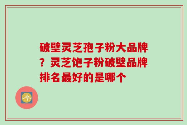 破壁灵芝孢子粉大品牌？灵芝饱子粉破璧品牌排名最好的是哪个