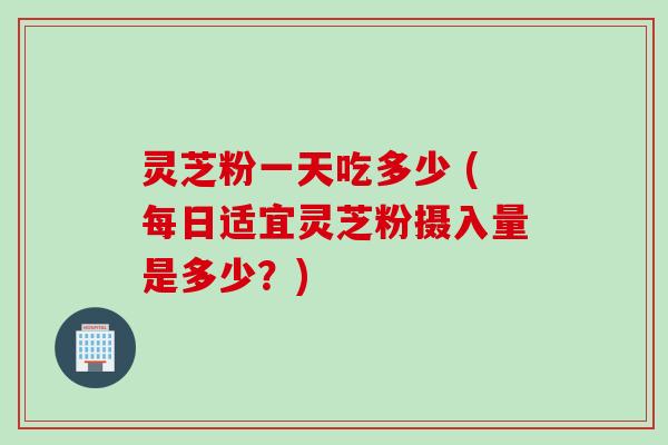 灵芝粉一天吃多少 (每日适宜灵芝粉摄入量是多少？)