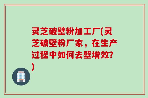 灵芝破壁粉加工厂(灵芝破壁粉厂家，在生产过程中如何去壁增效？)