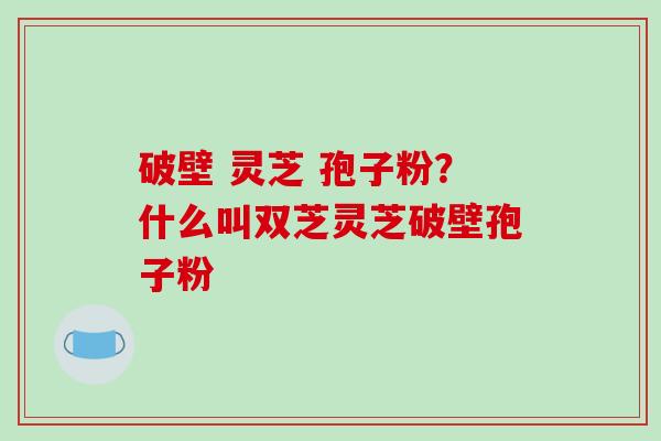 破壁 灵芝 孢子粉？什么叫双芝灵芝破壁孢子粉