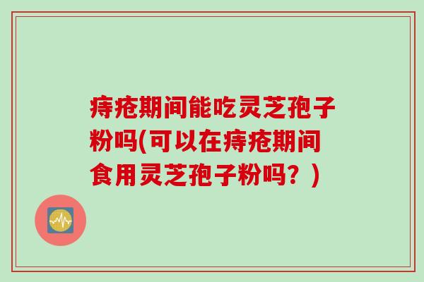 痔疮期间能吃灵芝孢子粉吗(可以在痔疮期间食用灵芝孢子粉吗？)