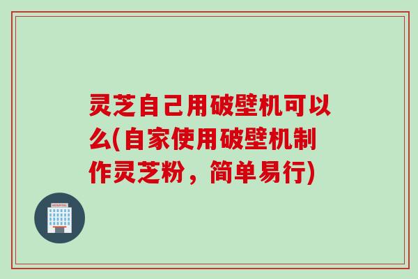 灵芝自己用破壁机可以么(自家使用破壁机制作灵芝粉，简单易行)