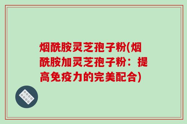 烟酰胺灵芝孢子粉(烟酰胺加灵芝孢子粉:提高免疫力的完美配合) 烟酰胺灵芝孢子粉(烟酰胺加灵芝孢子粉:提高免疫力的完美配合)