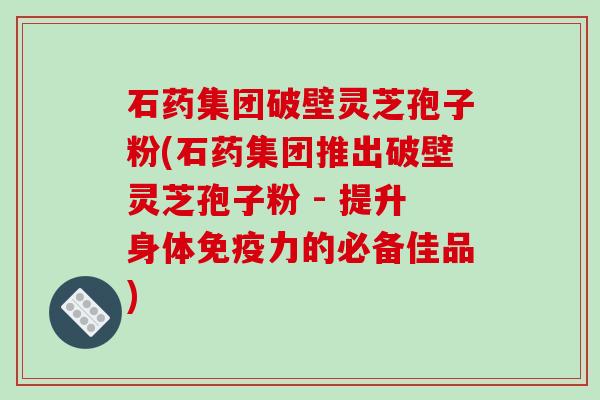 石药集团破壁灵芝孢子粉(石药集团推出破壁灵芝孢子粉 - 提升身体免疫力的必备佳品)