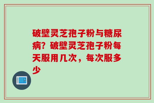 破壁灵芝孢子粉与糖尿病？破壁灵芝孢子粉每天服用几次，每次服多少