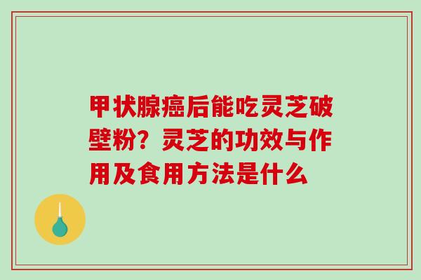 甲状腺癌后能吃灵芝破壁粉？灵芝的功效与作用及食用方法是什么