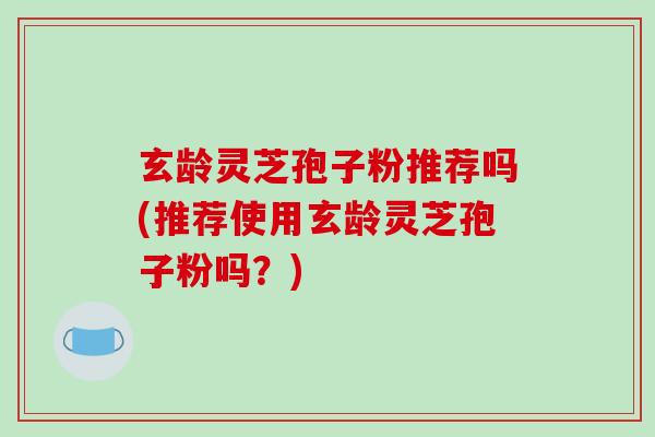 玄龄灵芝孢子粉推荐吗(推荐使用玄龄灵芝孢子粉吗？)