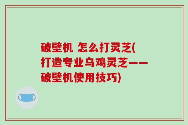 破壁机 怎么打灵芝(打造专业乌鸡灵芝——破壁机使用技巧)