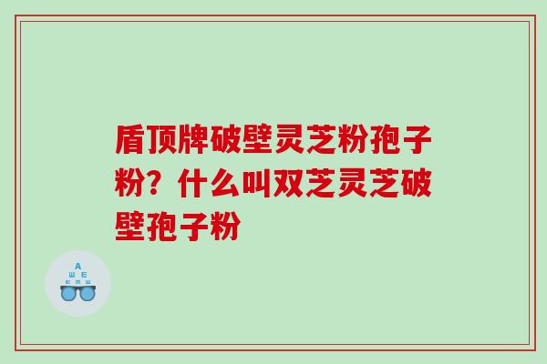 盾顶牌破壁灵芝粉孢子粉？什么叫双芝灵芝破壁孢子粉