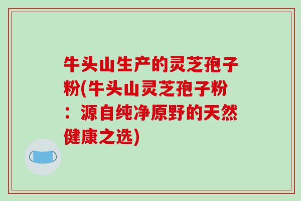 牛头山生产的灵芝孢子粉(牛头山灵芝孢子粉：源自纯净原野的天然健康之选)