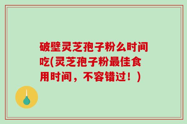 破壁灵芝孢子粉么时间吃(灵芝孢子粉最佳食用时间，不容错过！)