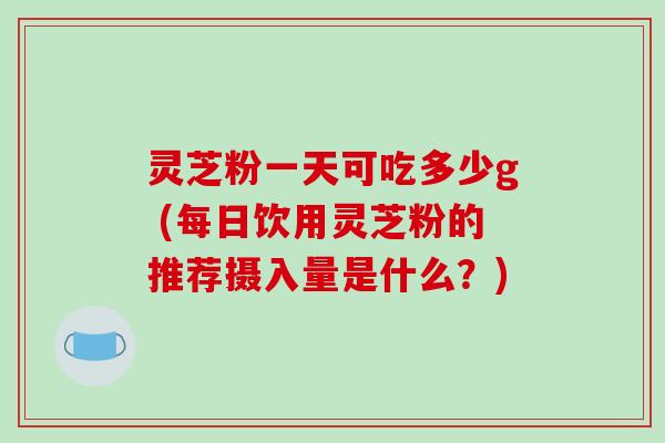 灵芝粉一天可吃多少g (每日饮用灵芝粉的推荐摄入量是什么？)