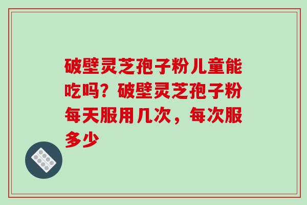 破壁灵芝孢子粉儿童能吃吗？破壁灵芝孢子粉每天服用几次，每次服多少