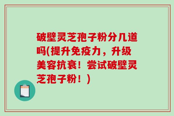 破壁灵芝孢子粉分几道吗(提升免疫力，升级美容抗衰！尝试破壁灵芝孢子粉！)