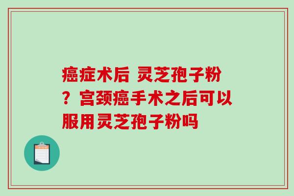 癌症术后 灵芝孢子粉？宫颈癌手术之后可以服用灵芝孢子粉吗