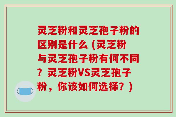 灵芝粉和灵芝孢子粉的区别是什么 (灵芝粉与灵芝孢子粉有何不同？灵芝粉VS灵芝孢子粉，你该如何选择？)