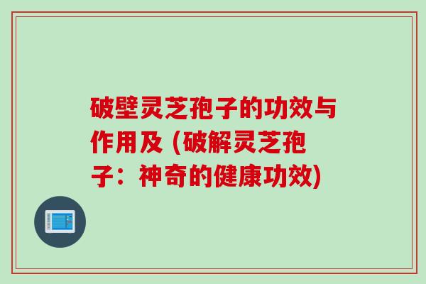 破壁灵芝孢子的功效与作用及 (破解灵芝孢子：神奇的健康功效)