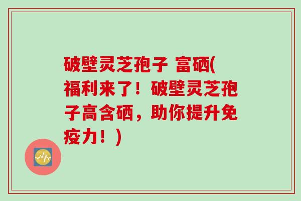 破壁灵芝孢子 富硒(福利来了！破壁灵芝孢子高含硒，助你提升免疫力！)