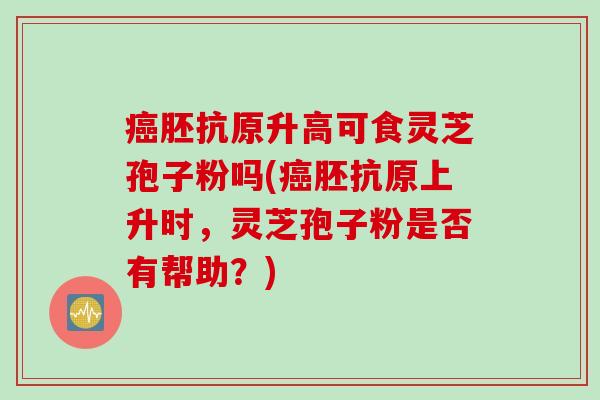 癌胚抗原升高可食灵芝孢子粉吗(癌胚抗原上升时，灵芝孢子粉是否有帮助？)